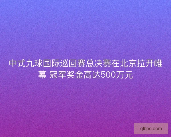 中式九球国际巡回赛总决赛在北京拉开帷幕 冠军奖金高达500万元