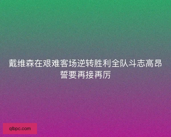 戴维森在艰难客场逆转胜利全队斗志高昂誓要再接再厉