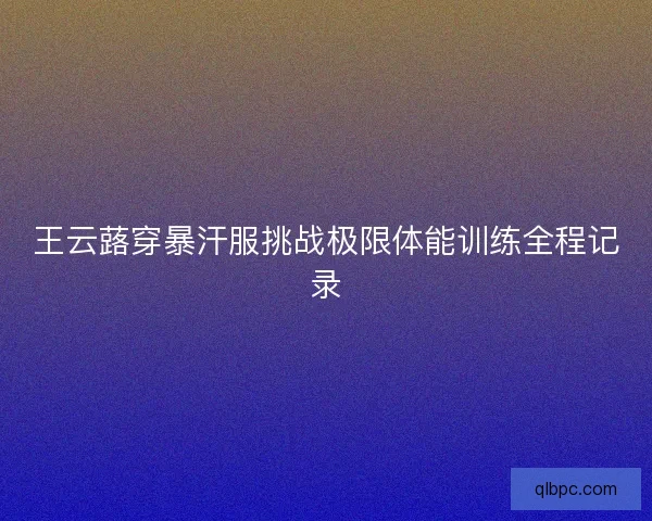 王云蕗穿暴汗服挑战极限体能训练全程记录