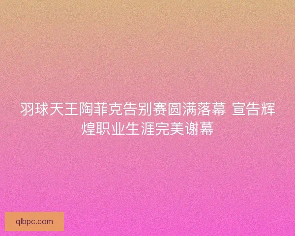 羽球天王陶菲克告别赛圆满落幕 宣告辉煌职业生涯完美谢幕