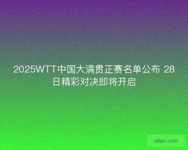 2025WTT中国大满贯正赛名单公布 28日精彩对决即将开启