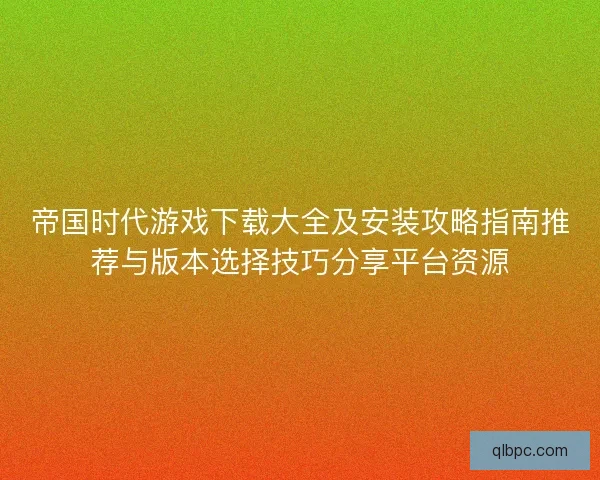 帝国时代游戏下载大全及安装攻略指南推荐与版本选择技巧分享平台资源