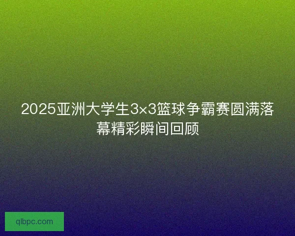 2025亚洲大学生3×3篮球争霸赛圆满落幕精彩瞬间回顾