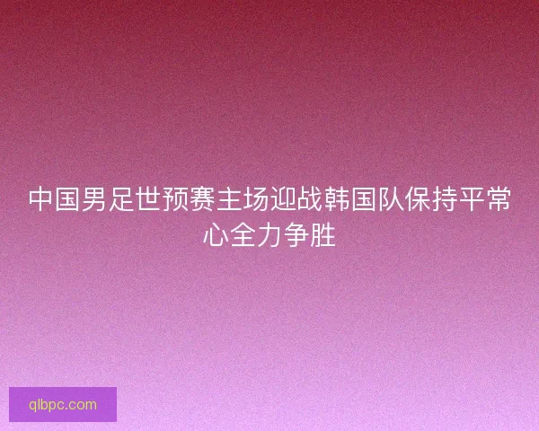 中国男足世预赛主场迎战韩国队保持平常心全力争胜