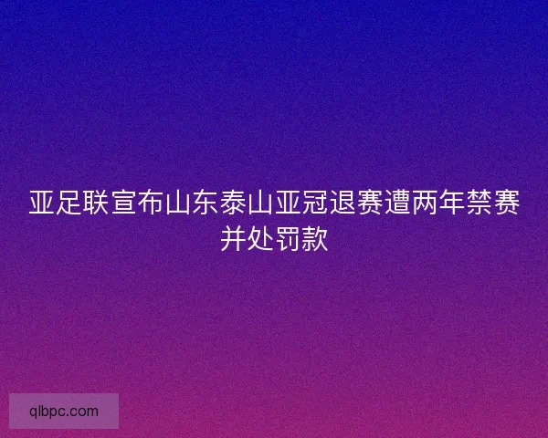 亚足联宣布山东泰山亚冠退赛遭两年禁赛并处罚款