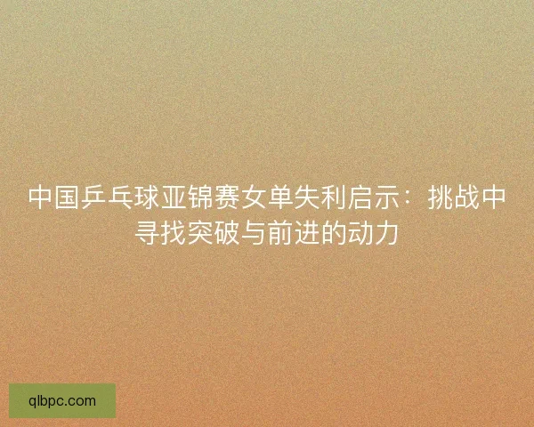 中国乒乓球亚锦赛女单失利启示:挑战中寻找突破与前进的动力 中国乒乓球亚锦赛女单失利启示:挑战中寻找突破与前进的动力