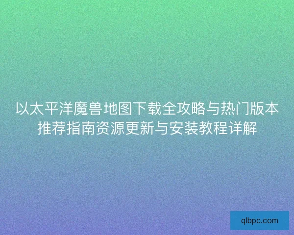 以太平洋魔兽地图下载全攻略与热门版本推荐指南资源更新与安装教程详解
