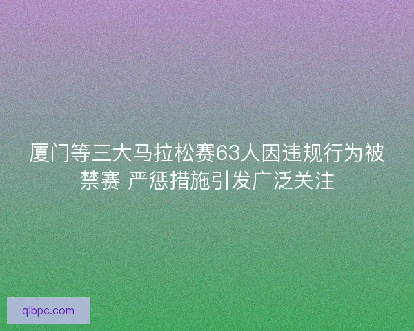 厦门等三大马拉松赛63人因违规行为被禁赛 严惩措施引发广泛关注