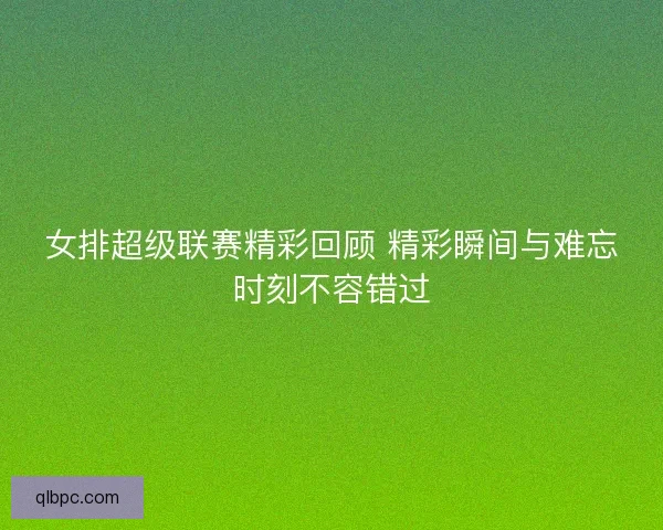 女排超级联赛精彩回顾 精彩瞬间与难忘时刻不容错过
