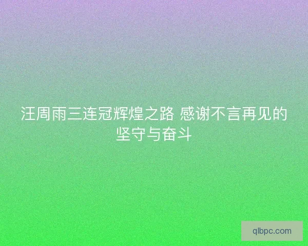 汪周雨三连冠辉煌之路 感谢不言再见的坚守与奋斗