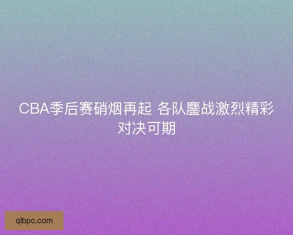 CBA季后赛硝烟再起 各队鏖战激烈精彩对决可期