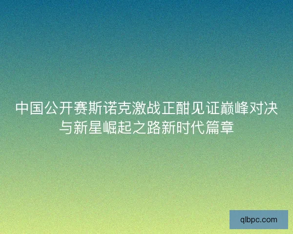 中国公开赛斯诺克激战正酣见证巅峰对决与新星崛起之路新时代篇章