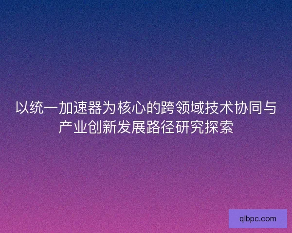 以统一加速器为核心的跨领域技术协同与产业创新发展路径研究探索