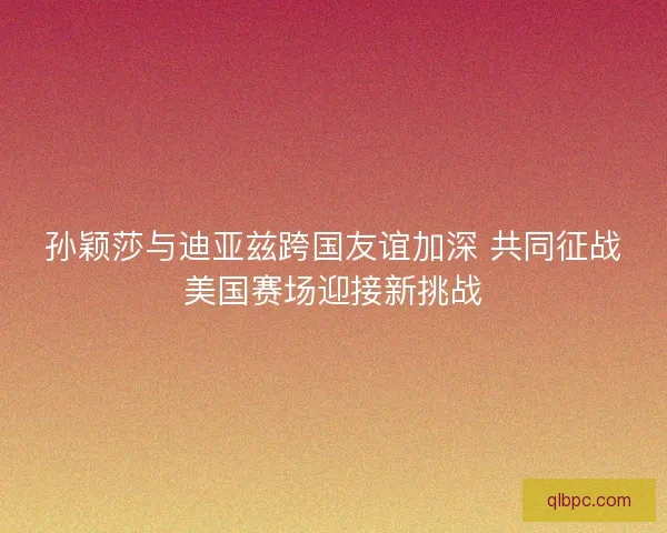 孙颖莎与迪亚兹跨国友谊加深 共同征战美国赛场迎接新挑战