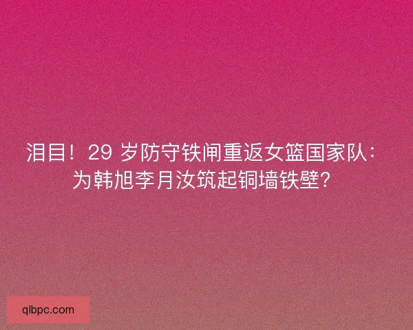 泪目！29 岁防守铁闸重返女篮国家队：为韩旭李月汝筑起铜墙铁壁？