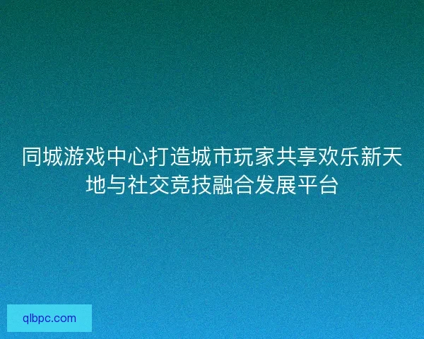 同城游戏中心打造城市玩家共享欢乐新天地与社交竞技融合发展平台