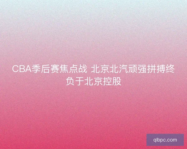 CBA季后赛焦点战 北京北汽顽强拼搏终负于北京控股