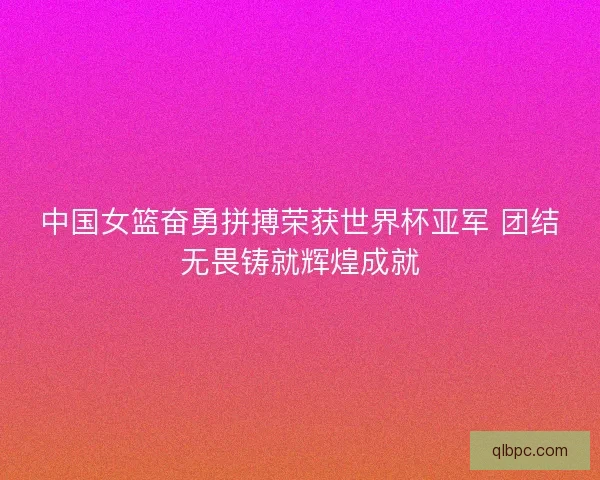 中国女篮奋勇拼搏荣获世界杯亚军 团结无畏铸就辉煌成就