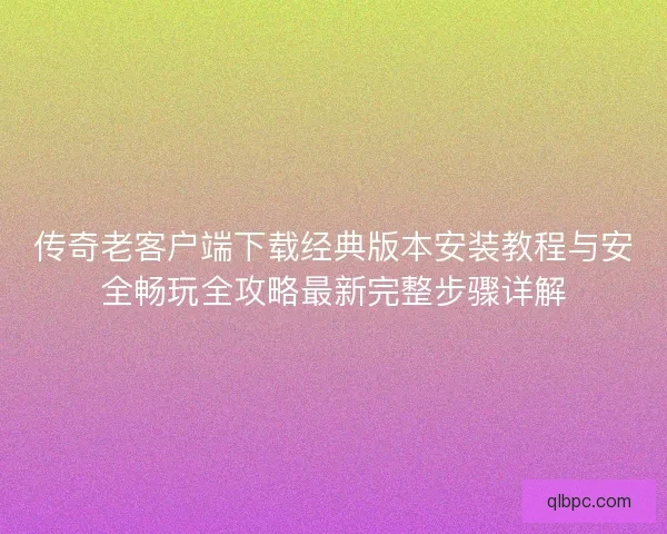 传奇老客户端下载经典版本安装教程与安全畅玩全攻略最新完整步骤详解