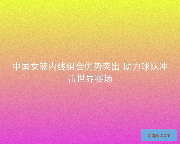 中国女篮内线组合优势突出 助力球队冲击世界赛场