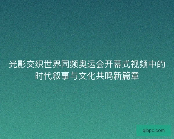 光影交织世界同频奥运会开幕式视频中的时代叙事与文化共鸣新篇章