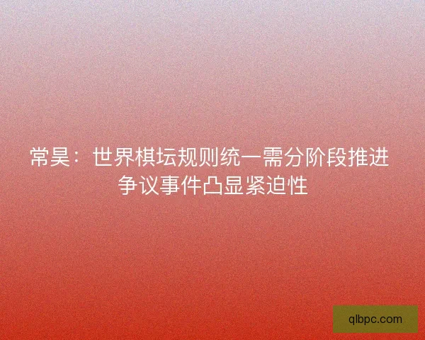 常昊：世界棋坛规则统一需分阶段推进 争议事件凸显紧迫性