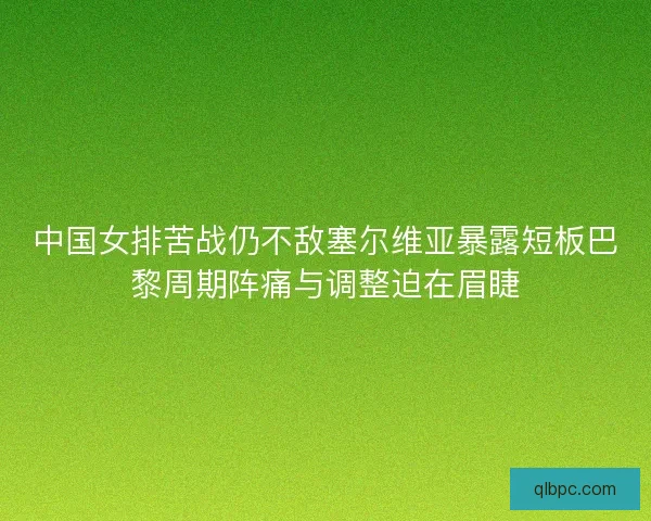 中国女排苦战仍不敌塞尔维亚暴露短板巴黎周期阵痛与调整迫在眉睫