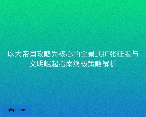以大帝国攻略为核心的全景式扩张征服与文明崛起指南终极策略解析