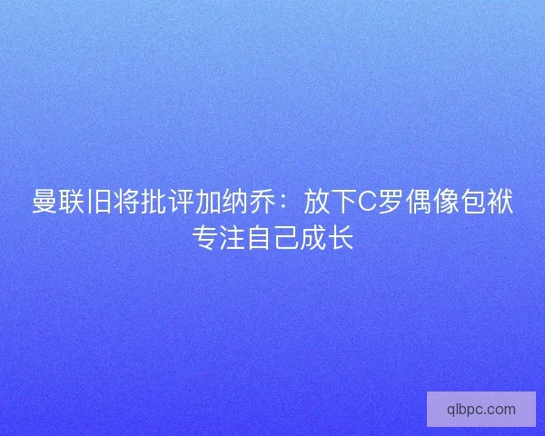 曼联旧将批评加纳乔：放下C罗偶像包袱专注自己成长